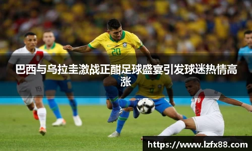 巴西与乌拉圭激战正酣足球盛宴引发球迷热情高涨