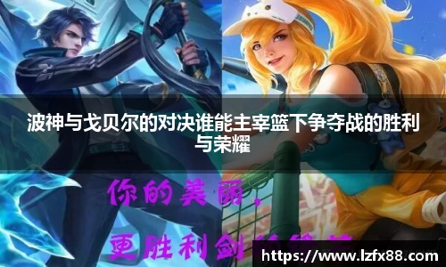 波神与戈贝尔的对决谁能主宰篮下争夺战的胜利与荣耀